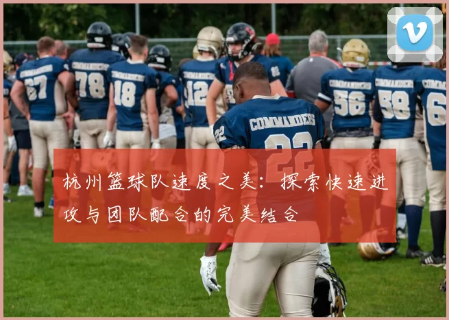 杭州篮球队速度之美：探索快速进攻与团队配合的完美结合