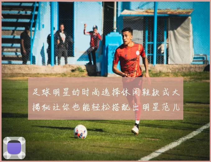 足球明星的时尚选择休闲鞋款式大揭秘让你也能轻松搭配出明星范儿
