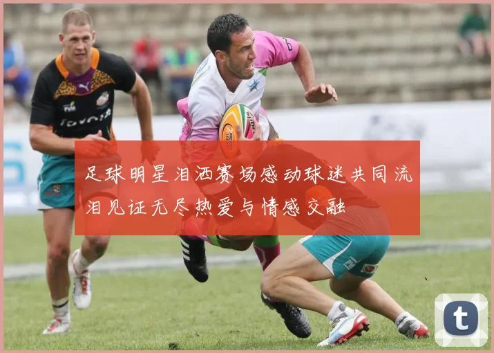足球明星泪洒赛场感动球迷共同流泪见证无尽热爱与情感交融