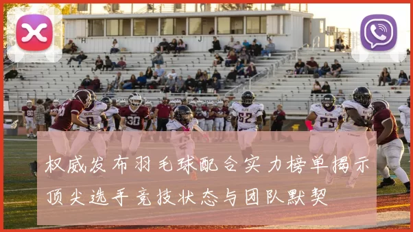 权威发布羽毛球配合实力榜单揭示顶尖选手竞技状态与团队默契
