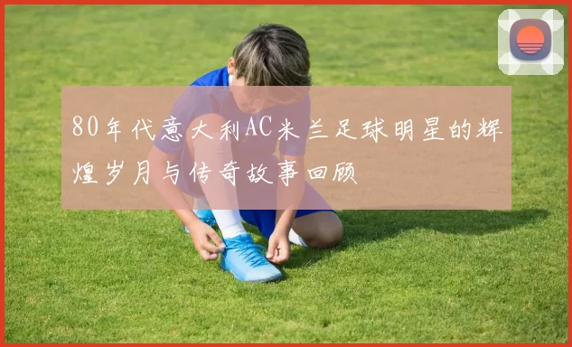 80年代意大利AC米兰足球明星的辉煌岁月与传奇故事回顾