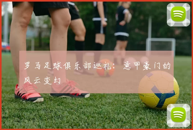 罗马足球俱乐部巡礼：意甲豪门的风云变幻