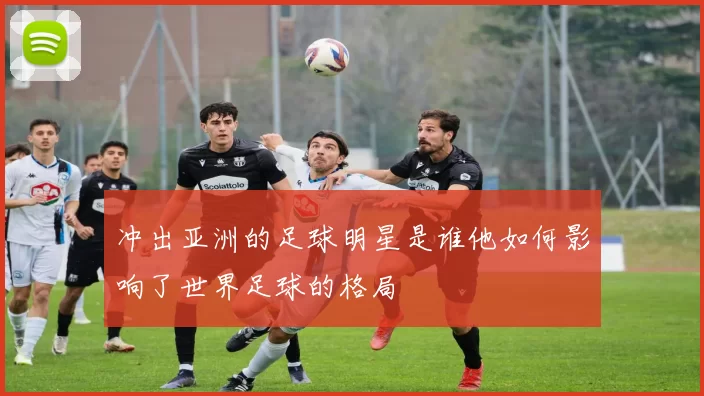 冲出亚洲的足球明星是谁他如何影响了世界足球的格局