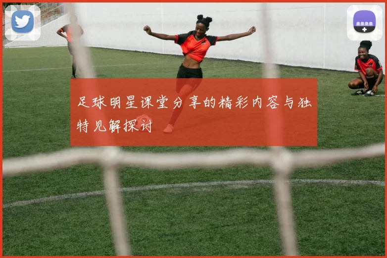 足球明星课堂分享的精彩内容与独特见解探讨