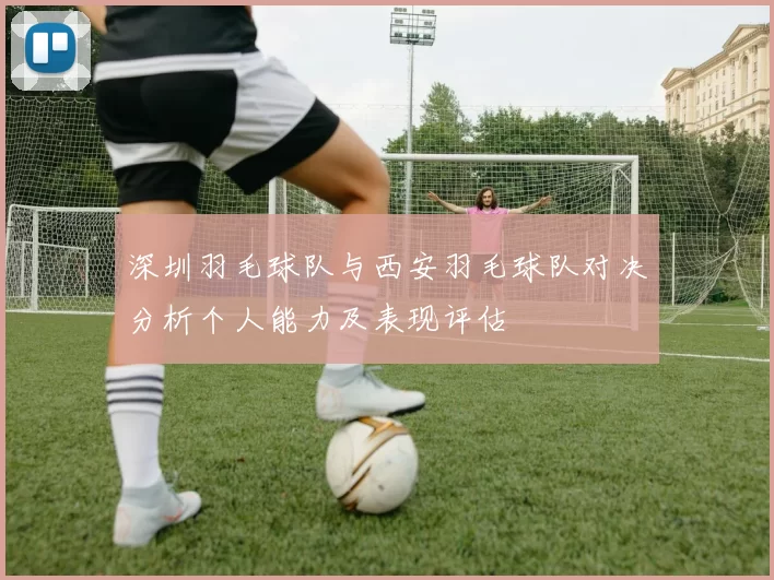 深圳羽毛球队与西安羽毛球队对决分析个人能力及表现评估