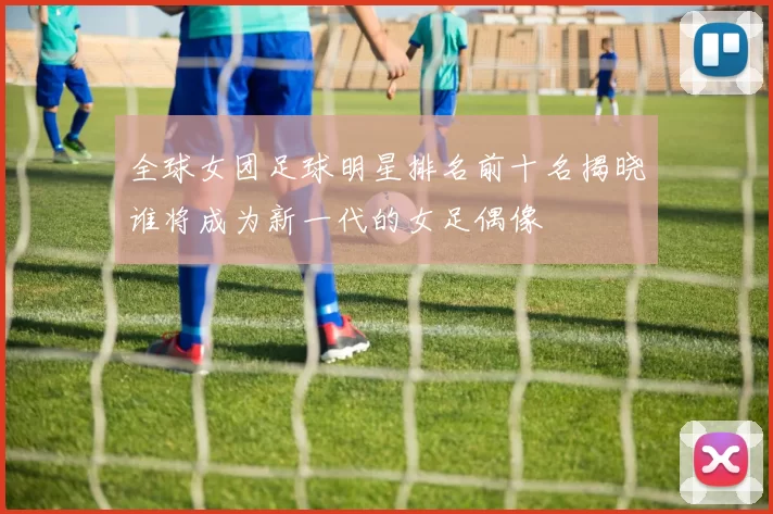 全球女团足球明星排名前十名揭晓谁将成为新一代的女足偶像