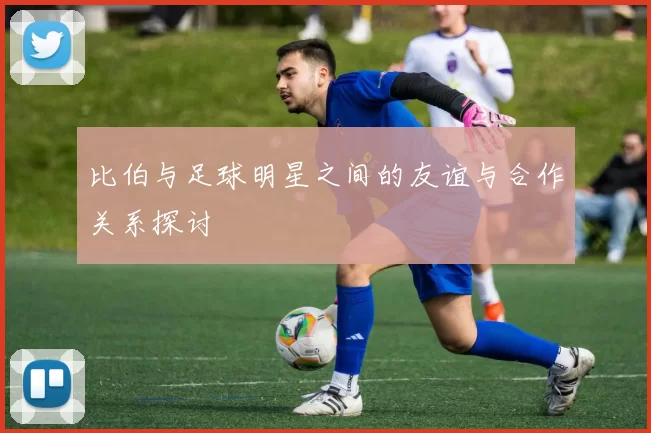 比伯与足球明星之间的友谊与合作关系探讨