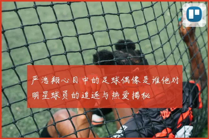 严浩翔心目中的足球偶像是谁他对明星球员的追逐与热爱揭秘