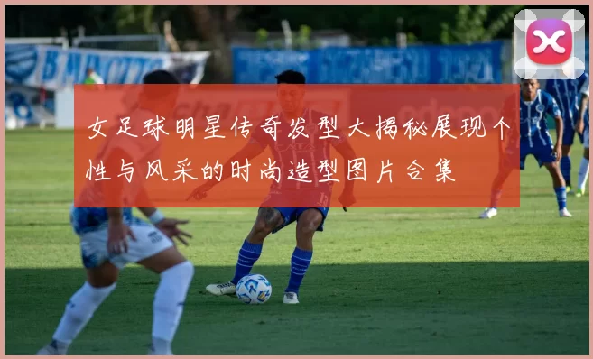 女足球明星传奇发型大揭秘展现个性与风采的时尚造型图片合集