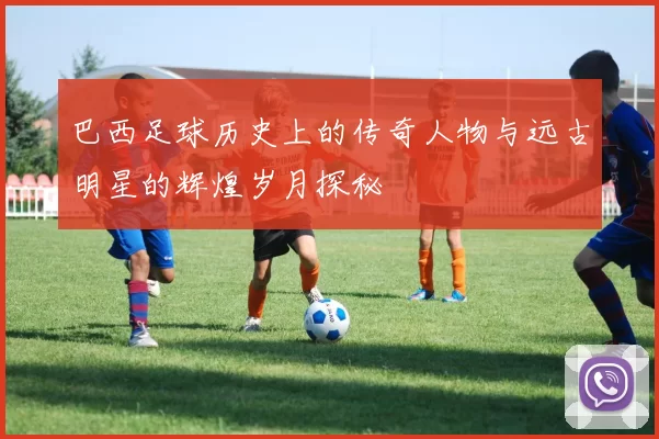 巴西足球历史上的传奇人物与远古明星的辉煌岁月探秘
