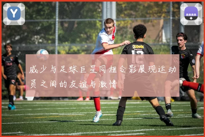 威少与足球巨星同框合影展现运动员之间的友谊与激情