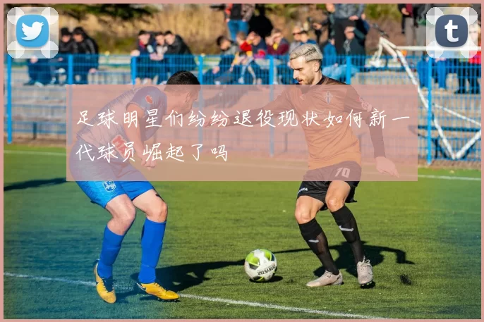足球明星们纷纷退役现状如何新一代球员崛起了吗