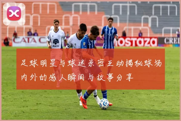 足球明星与球迷亲密互动揭秘球场内外的感人瞬间与故事分享