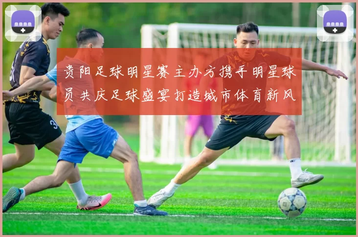 贵阳足球明星赛主办方携手明星球员共庆足球盛宴打造城市体育新风尚