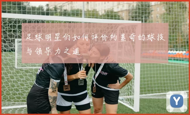 足球明星们如何评价约基奇的球技与领导力之道