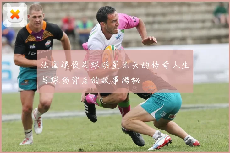 法国退役足球明星光头的传奇人生与球场背后的故事揭秘