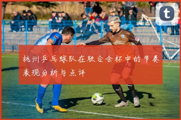 杭州乒乓球队在联合会杯中的节奏表现分析与点评