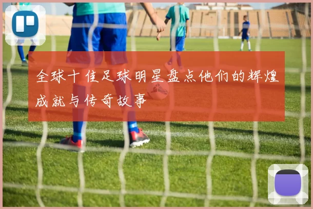 全球十佳足球明星盘点他们的辉煌成就与传奇故事