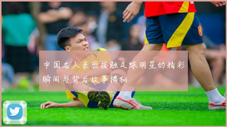中国名人亲密接触足球明星的精彩瞬间与背后故事揭秘