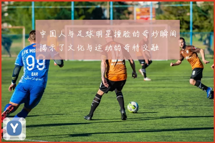 中国人与足球明星撞脸的奇妙瞬间揭示了文化与运动的奇特交融