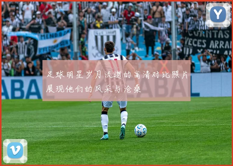 足球明星岁月流逝的高清对比照片展现他们的风采与沧桑
