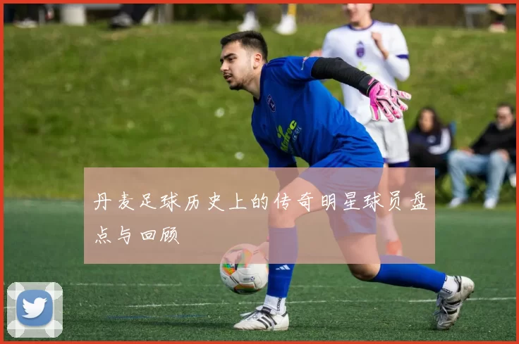 丹麦足球历史上的传奇明星球员盘点与回顾