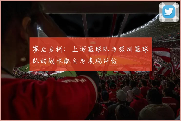 赛后分析：上海篮球队与深圳篮球队的战术配合与表现评估