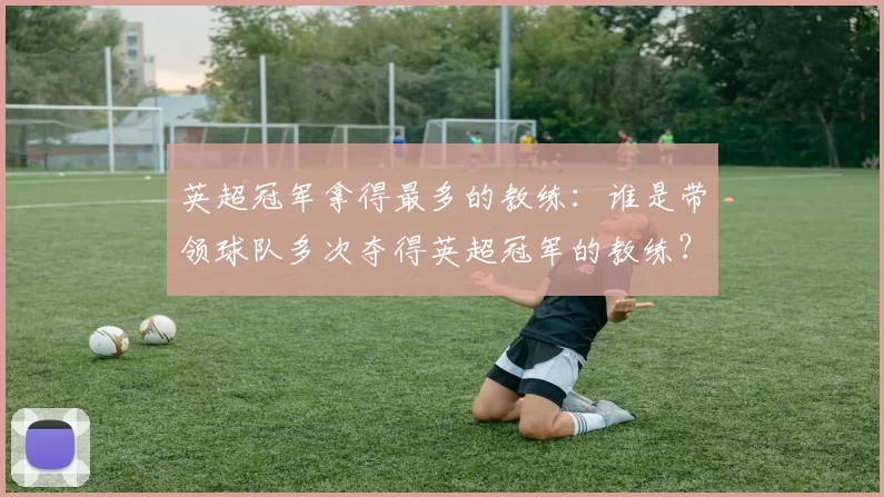 英超冠军拿得最多的教练：谁是带领球队多次夺得英超冠军的教练？