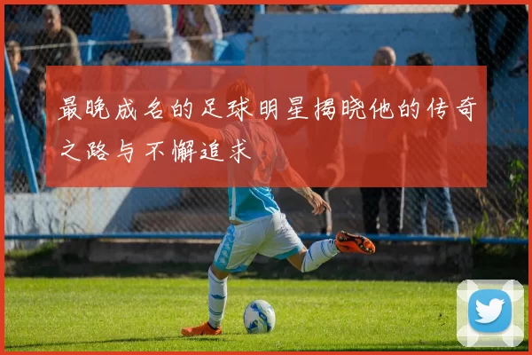 最晚成名的足球明星揭晓他的传奇之路与不懈追求