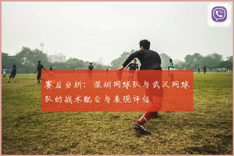 赛后分析：深圳网球队与武汉网球队的战术配合与表现评估