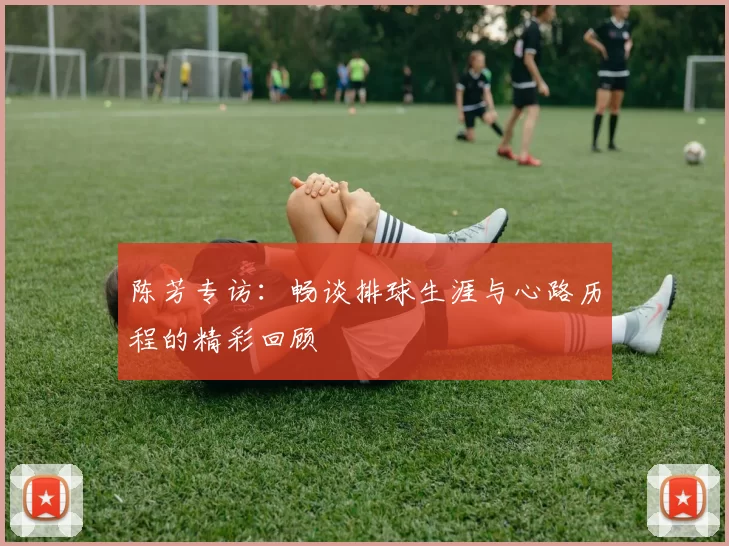 陈芳专访：畅谈排球生涯与心路历程的精彩回顾