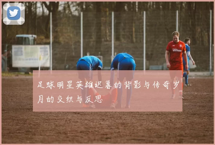 足球明星英雄迟暮的背影与传奇岁月的交织与反思